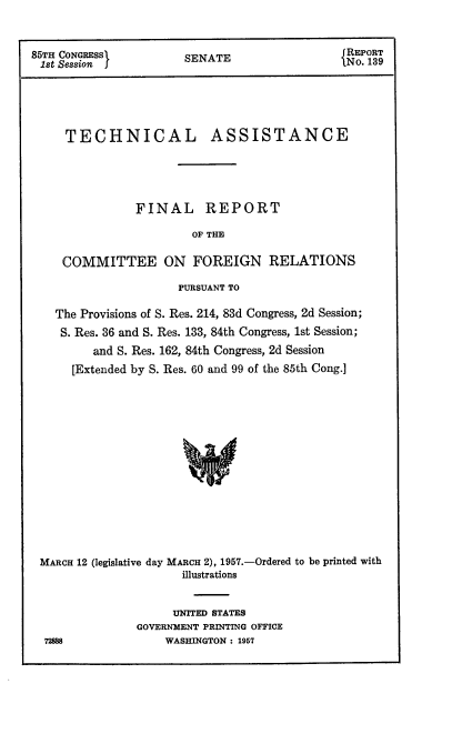 handle is hein.usccsset/usconset22548 and id is 1 raw text is: 



85TH CONGRESS          SENATE                 No. 19






     TECHNICAL ASSISTANCE





               FINAL REPORT

                        OF THE

     COMMITTEE ON FOREIGN RELATIONS

                      PURSUANT TO

    The Provisions of S. Res. 214, 83d Congress, 2d Session;
    S. Res. 36 and S. Res. 133, 84th Congress, 1st Session;
         and S. Res. 162, 84th Congress, 2d Session
      [Extended by S. Res. 60 and 99 of the 85th Cong.]















 MARCH 12 (legislative day MARCH 2), 1957.-Ordered to be printed with
                      illustrations


     UNITED STATES
GOVERNMENT PRINTING OFFICE
    WASHINGTON : 1957


72888


