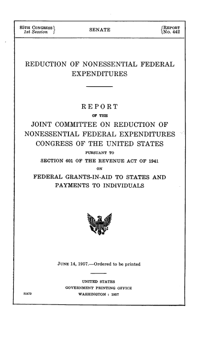 handle is hein.usccsset/usconset22549 and id is 1 raw text is: 



85TH CONGRESS1     SENATE              JREPORT
1st Session ] MNO. 442





  REDUCTION   OF NONESSENTIAL FEDERAL

              EXPENDITURES





                 REPORT
                    OF THE

   JOINT  COMMITTEE   ON  REDUCTION   OF

 NONESSENTIAL FEDERAL EXPENDITURES

    CONGRESS   OF  THE  UNITED  STATES
                  PURSUANT TO
      SECTION 601 OF THE REVENUE ACT OF 1941
                     ON
    FEDERAL  GRANTS-IN-AID TO STATES AND
          PAYMENTS  TO INDIVIDUALS


JUNE 14, 1957.-Ordered to be printed


       UNITED STATES
  GOVERNMENT PRINTING OFFICE
      WASHINGTON : 1957


86479


