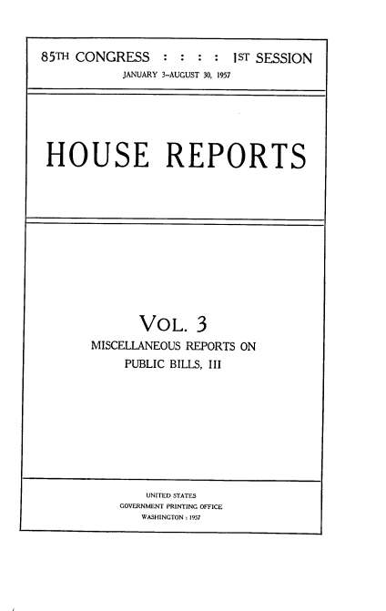 handle is hein.usccsset/usconset22552 and id is 1 raw text is: 



85TH CONGRESS     : :  : :  1sT SESSION
            JANUARY 3-AUGUST 30, 1957


HOUSE REPORTS


       VOL. 3
MISCELLANEOUS REPORTS ON
     PUBLIC BILLS, III


    UNITED STATES
GOVERNMENT PRINTING OFFICE
   WASHINGTON : 1957


