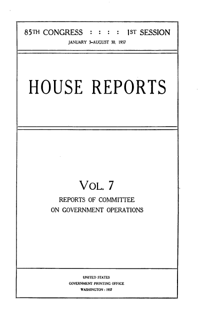 handle is hein.usccsset/usconset22554 and id is 1 raw text is: 



85TH CONGRESS : : : : 1ST SESSION
           JANUARY 3-AUGUST 30, 1957


HOUSE REPORTS


       VOL. 7

  REPORTS OF COMMITTEE
ON GOVERNMENT  OPERATIONS


    UNITED STATES
GOVERNMENT PRINTING OFFICE
   WASHINGTON: 1957


