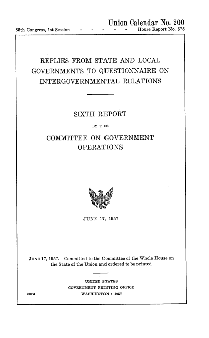 handle is hein.usccsset/usconset22555 and id is 1 raw text is: 




85th Congress, 1st Session


Union  Calendar No. 200
  -  -   House Report No. 575


    REPLIES   FROM   STATE  AND  LOCAL

 GOVERNMENTS TO QUESTIONNAIRE ON

    INTERGOVERNMENTAL RELATIONS





              SIXTH  REPORT

                    BY THE

      COMMITTEE ON GOVERNMENT

               OPERATIONS













                 JUNE 17, 1957







 JUNE 17, 1957.-Committed to the Committee of the Whole House on
       the State of the Union and ordered to be printed


                  UNITED STATES
            GOVERNMENT PRINTING OFFICE
91063           WASHINGTON : 1957


