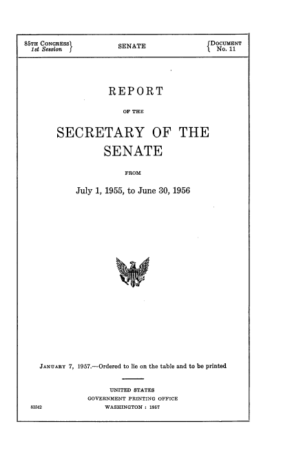handle is hein.usccsset/usconset22557 and id is 1 raw text is: 




85TH CONGRESS         SENATE               DOCUMENT
  1st Session         S                   I  No. 11


            REPORT

               OF THE


SECRETARY OF THE


       SENATE

           FROM

July 1, 1955, to June 30, 1956


JANUARY 7, 1957.-Ordered to lie on the table and to be printed


                UNITED STATES
           GOVERNMENT PRINTING OFFICE


83542


WASHINGTON : 1957


