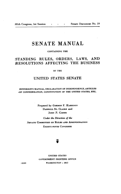handle is hein.usccsset/usconset22560 and id is 1 raw text is: 







:85th Congress, lst Session - - - Senate Document No. 19


          SENATE MANUAL

                   CONTAINING THE


:STANDING RULES, ORDERS, LAWS, AND
ARESOLUTIONS AFFECTING THE BUSINESS

                       OF THE


           UNITED STATES SENATE



  JEFFERSON'S MANUAL, DECLARATION OF INDEPENDENCE. ARTICLES
  OF CONFEDERATION, CONSTITUTION OF THE UNITED STATES, ETC.




             Prepared by GORDON F. HARRISON
                DARRELL ST. CLAIRE and
                    JOHN P. CODER

                 Under the Direction of the
       SENATE COMMITTEE ON RULES AND ADMINISTRATION
                 EIGHTY-FIFTH CONGRESS










                    UNITED STATES
              GOVERNMVNT PRINTING OFFICE
    4293          WASHINGTON : 1957



