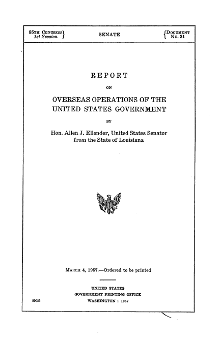 handle is hein.usccsset/usconset22562 and id is 1 raw text is: 




85TH CONGRESS         SENATE                DOCUMENT
  1st Session         S                      No. 31






                    REPORT

                         ON

        OVERSEAS OPERATIONS OF THE

        UNITED STATES GOVERNMENT

                         BY


Hon. Allen J. Ellender, United States Senator
       from the State of Louisiana
























     MARCH 4, 1957.-Ordered to be printed


     UNITED STATES
GOVERNMENT PRINTING OFFICE
    WASHINGTON : 1957


89056


