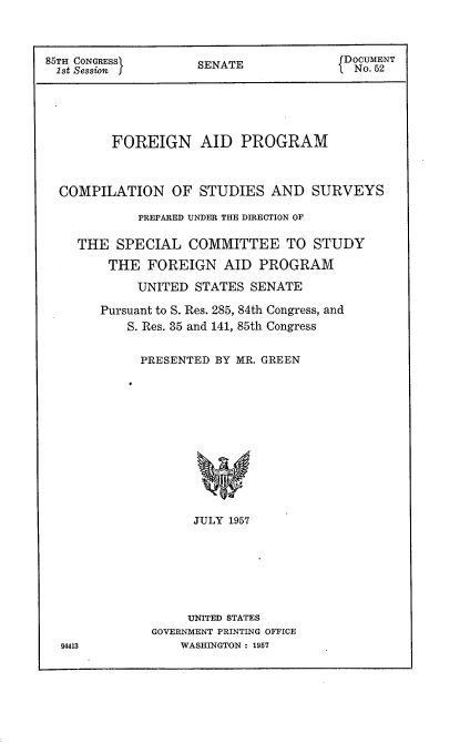 handle is hein.usccsset/usconset22563 and id is 1 raw text is: 



85TH CONGRESS     SENATE            DOCUMENT
1st Session jNo. 52






        FOREIGN AID PROGRAM



  COMPILATION  OF  STUDIES AND  SURVEYS

           PREPARED UNDER THE DIRECTION OF

    THE  SPECIAL COMMITTEE   TO STUDY

        THE FOREIGN  AID  PROGRAM

           UNITED STATES SENATE

       Pursuant to S. Res. 285, 84th Congress, and
          S. Res. 35 and 141, 85th Congress


          PRESENTED BY MR. GREEN













                  JULY 1957








                  UNITED STATES
             GOVERNMENT PRINTING OFFICE
  94413         WASHINGTON : 1957


