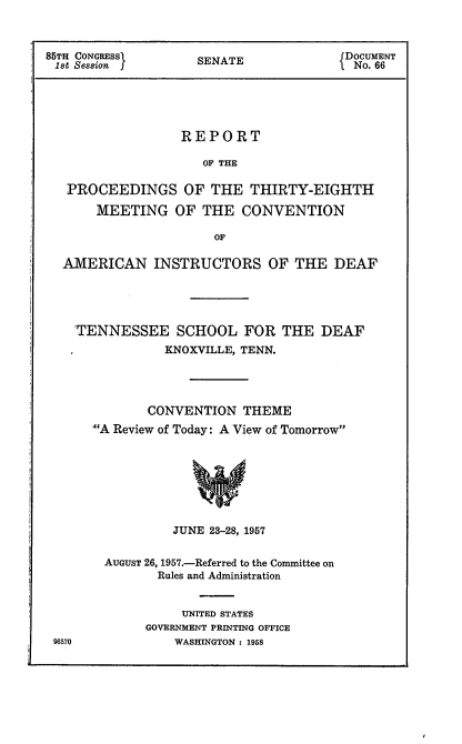 handle is hein.usccsset/usconset22564 and id is 1 raw text is: 



85TH CONGRESS       SENATE              DOCUMENT
1st Session                              No. 66





                  REPORT

                     OF THE

   PROCEEDINGS OF THE THIRTY-EIGHTH

       MEETING   OF  THE  CONVENTION

                      OF

  AMERICAN INSTRUCTORS OF THE DEAF


TENNESSEE SCHOOL FOR THE DEAF
            KNOXVILLE, TENN.




          CONVENTION  THEME
  A Review of Today: A View of Tomorrow








             JUNE 23-28, 1957


96570


AUGUST 26, 1957.-Referred to the Committee on
       Rules and Administration


          UNITED STATES
     GOVERNMENT PRINTING OFFICE
         WASHINGTON : 1958


