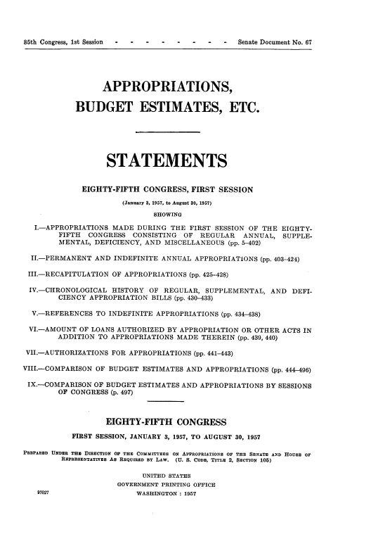 handle is hein.usccsset/usconset22565 and id is 1 raw text is: 




85th Congress, 1st Session -   -  -          -  Senate Document No. 67


                  APPROPRIATIONS,


            BUDGET ESTIMATES, ETC.






                   STATEMENTS


             EIGHTY-FIFTH  CONGRESS,  FIRST SESSION

                      (January 3, 1957, to August 30, 1957)
                             SHOWING

   I.-APPROPRIATIONS MADE DURING THE FIRST SESSION OF THE EIGHTY-
        FIFTH  CONGRESS  CONSISTING OF  REGULAR  ANNUAL,  SUPPLE-
        MENTAL, DEFICIENCY, AND MISCELLANEOUS (pp. 5-402)

  II.-PERMANENT AND INDEFINITE ANNUAL APPROPRIATIONS (pp. 403-424)

  III.-RECAPITULATION OF APPROPRIATIONS (pp. 425-428)

  IV.-CHRONOLOGICAL HISTORY OF REGULAR,  SUPPLEMENTAL, AND  DEFI-
        CIENCY APPROPRIATION BILLS (pp. 430-433)

  V.-REFERENCES TO INDEFINITE APPROPRIATIONS (pp. 434-438)

  VI.-AMOUNT OF LOANS AUTHORIZED BY APPROPRIATION OR OTHER ACTS IN
        ADDITION TO APPROPRIATIONS MADE THEREIN (pp. 439, 440)

 VlI.-AUTHORIZATIONS FOR APPROPRIATIONS (pp. 441-443)

VIII.-COMPARISON OF BUDGET ESTIMATES AND APPROPRIATIONS (pp. 444-496)

IX.-COMPARISON  OF BUDGET ESTIMATES AND APPROPRIATIONS BY SESSIONS
        OF CONGRESS (p. 497)



                   EIGHTY-FIFTH   CONGRESS

           FIRST SESSION, JANUARY 3, 1957, TO AUGUST 30, 1957

PREPARED UNDER THE DIRECTION O THE COMMITTEES ON APPROPRIATIONS OF THE SENATE AND HOUSE OF
         REPRESENTATIVES As REQUIRED BY LAW. (U. S. CODE, TITLE 2, SEcTION 105)

                           UNITED STATES
                     GOVERNMENT PRINTING OFFICE
   97027                 WASHINGTON : 1957


