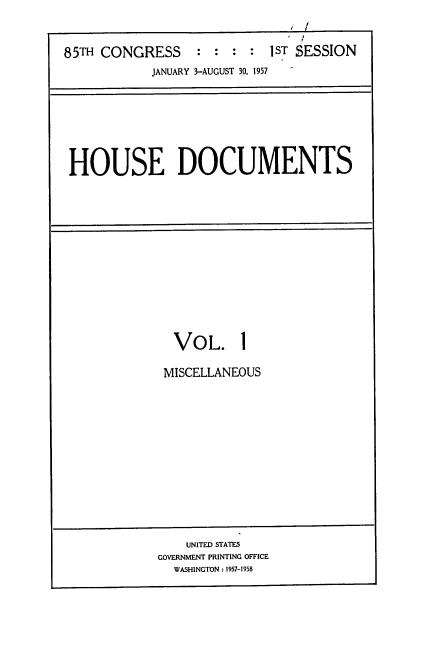 handle is hein.usccsset/usconset22566 and id is 1 raw text is: 


85TH CONGRESS      :  : :   1ST SESSION
            JANUARY 3-AUGUST 30, 1957


HOUSE DOCUMENTS


VOL. 1

MISCELLANEOUS


    UNITED STATES
GOVERNMENT PRINTING OFFICE
  WASHINGTON: 1957-1958


