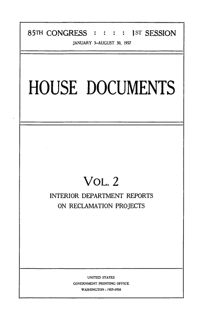 handle is hein.usccsset/usconset22567 and id is 1 raw text is: 



85TH CONGRESS : : : : I sT SESSION
            JANUARY 3-AUGUST 30, 1957


HOUSE DOCUMENTS


         VOL. 2

INTERIOR DEPARTMENT REPORTS
  ON RECLAMATION PROJECTS


    UNITED STATES
GOVERNMENT PRINTING OFFICE
  WASHINGTON: 1957-1958


