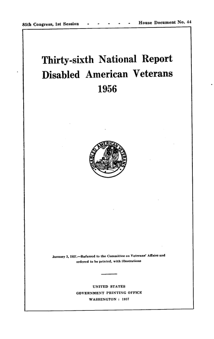 handle is hein.usccsset/usconset22569 and id is 1 raw text is: 




85th Congress, 1st Session .-    .-    .-  .---House Document No. 44


Thirty-sixth National Report



Disabled American Veterans


                    1956


January 3, 1957.-Referred to the Committee on Veterans' Affairs and
         ordered to be printed, with illustrations





               UNITED STATES
         GOVERNMENT PRINTING OFFICE
             WASHINGTON : 1957


