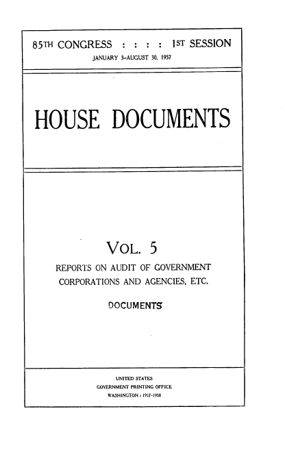 handle is hein.usccsset/usconset22570 and id is 1 raw text is: 



85TH CONGRESS : : : : 1ST SESSION
            JANUARY 3-AUGUST 30, 1957


HOUSE DOCUMENTS


          VOL. 5

REPORTS ON AUDIT OF GOVERNMENT
CORPORATIONS AND AGENCIES, ETC.

          DOCUMENTS


    UNITED STATES
GOVERNMENT PRINTING OFFICE
  WASHINGTON : 1957-1958


