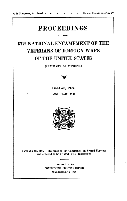 handle is hein.usccsset/usconset22571 and id is 1 raw text is: 








          PROCEEDINGS

                    OF THE


57W  NATIONAL ENCAMPMENT OF THE

    VETERANS OF FOREIGN WARS

        OF  THE   UNITED STATES

             [SUMMARY OF MINUTES]






                 DALLAS, TEX.

                 AUG. 12-17, 1956


















  JANUARY 22, 1957.-Referred to the Committee on Armed Services
         and ordered to be printed, with illustrations


                  UNITED STATES
             GOVERNMENT PRINTING OFFICE
                 WASHINGTON : 1957


House Document No. 77


85th Congress, 1st Session


