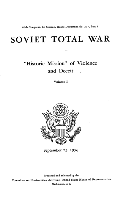 handle is hein.usccsset/usconset22573 and id is 1 raw text is: 






85th Congress, 1st Session, House Document No. 227, Part 1


SOVIET TOTAL WAR






       Historic   Mission of Violence

                   and   Deceit


                      Volume I




















                 September 23, 1956






                 Prepared and released by the
Committee on Un-American Activities, United States House of Representatives
                     Washington, D. C.


