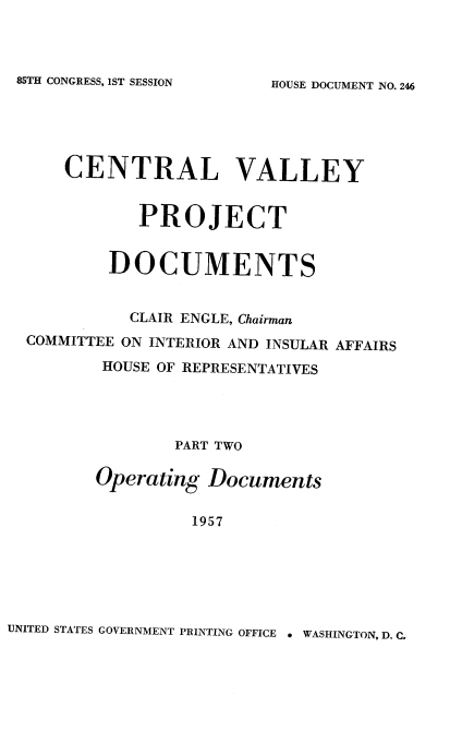 handle is hein.usccsset/usconset22575 and id is 1 raw text is: 



85TH CONGRESS, 1ST SESSION


    CENTRAL VALLEY


           PROJECT


        DOCUMENTS


          CLAIR ENGLE, Chairman
COMMITTEE ON INTERIOR AND INSULAR AFFAIRS
       HOUSE OF REPRESENTATIVES




               PART TWO


       Operating  Documents

                1957


UNITED STATES GOVERNMENT PRINTING OFFICE a WASHINGTON, D. C.


HOUSE DOCUMENT NO. 246


