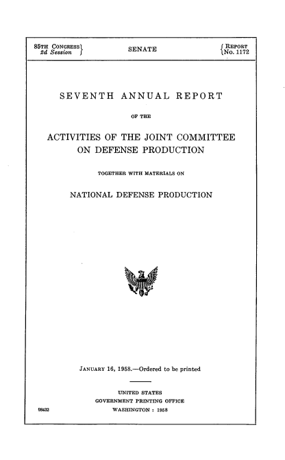 handle is hein.usccsset/usconset22581 and id is 1 raw text is: 





85TH CONGRESS        SENATE                REPORT
2d  Session                              iNo. 1172


SEVENTH


ANNUAL REPORT


OF THE


ACTIVITIES   OF THE   JOINT  COMMITTEE

       ON  DEFENSE   PRODUCTION


           TOGETHER WITH MATERIALS ON


     NATIONAL  DEFENSE   PRODUCTION
























       JANUARY 16, 1958.-Ordered to be printed


     UNITED STATES
GOVERNMENT PRINTING OFFICE
    WASHINGTON: 1958


98432


