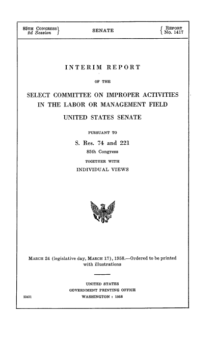 handle is hein.usccsset/usconset22582 and id is 1 raw text is: 




85TH CONGRESS          SENATE                 No O417







              INTERIM REPORT


                       OF THE


 SELECT   COMMITTEE ON IMPROPER ACTIVITIES

     IN THE  LABOR   OR  MANAGEMENT FIELD

             UNITED   STATES   SENATE


                     PURSUANT TO

                 S. Res. 74 and 221
                     85th Congress

                     TOGETHER WITH

                 INDIVIDUAL  VIEWS

















  MARCH 24 (legislative day, MARCH 17), 1958.-Ordered to be printed
                    with illustrations


     UNITED STATES
GOVERNMENT PRINTING OFFICE
    WASHINGTON : 1958


23431


