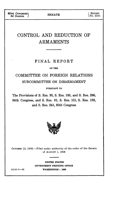 handle is hein.usccsset/usconset22583 and id is 1 raw text is: 


85TH CONGRESS        SENATE                 o. 501






     CONTROL AND REDUCTION OF

                ARMAMENTS





              FINAL REPORT

                      OF THE

    COMMITTEE ON FOREIGN RELATIONS

        SUBCOMMITTEE   ON  DISARMAMENT

                    PURSUANT TO

  The Provisions of S. Res. 93, S. Res. 185, and S. Res. 286,
  84th Congress, and S. Res. 61, S. Res. 151, S. Res. 192,
             and S. Res. 241, 85th Congress













  OCTOBER 13, 1958.-Filed under authority of the order of the Senate
                  of AUGUST 1, 1958


31345 O-58


     UNITED STATES
GOVERNMENT PRINTING OFFICE
    WASHINGTON : 1958


