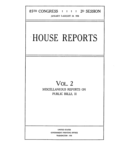 handle is hein.usccsset/usconset22585 and id is 1 raw text is: 

85TH CONGRESS : : : : 2D SESSION
            JANUARY 7-AUGUST 24, 1958


HOUSE REPORTS


        VOL.   2
MISCELLANEOUS REPORTS ON
      PUBLIC BILLS, II


    UNITED STATES
GOVERNMENT PRINTING OFFICE
   WASHINGTON: 1958


