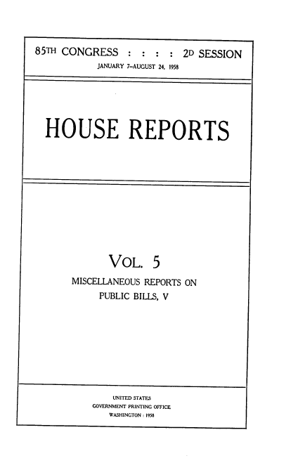 handle is hein.usccsset/usconset22588 and id is 1 raw text is: 



85TH CONGRESS : : : : 2D SESSION
            JANUARY 7-AUGUST 24, 1958


HOUSE REPORTS


       VOL. 5
MISCELLANEOUS REPORTS ON
     PUBLIC BILLS, V


    UNITED STATES
GOVERNMENT PRINTING OFFICE
   WASHINGTON: 1958


