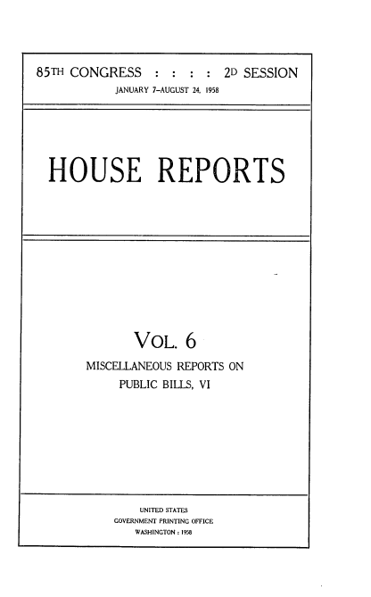 handle is hein.usccsset/usconset22589 and id is 1 raw text is: 




85TH CONGRESS     :  : :  : 2D SESSION
            JANUARY 7-AUGUST 24, 1958


HOUSE REPORTS


       VOL. 6
MISCELLANEOUS REPORTS ON
     PUBLIC BILLS, VI


    UNITED STATES
GOVERNMENT PRINTING OFFICE
   WASHINGTON: 1958


