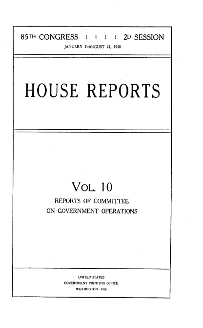 handle is hein.usccsset/usconset22590 and id is 1 raw text is: 



85TH CONGRESS : : : : 2D SESSION
            JANUARY 7-AUGUST 24, 1958


HOUSE REPORTS


       VOL. 10
  REPORTS OF COMMITTEE
ON GOVERNMENT  OPERATIONS








        UNITED STATES
     GOVERNMENT PRINTING OFFICE
        WASHINGTON: 1958


