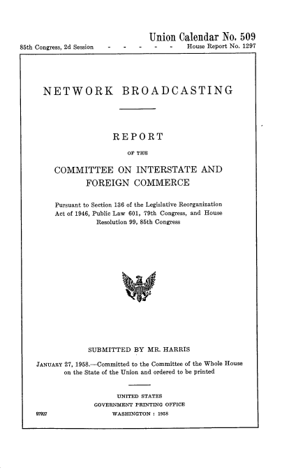 handle is hein.usccsset/usconset22591 and id is 1 raw text is: 




85th Congress, 2d Session


Union  Calendar   No. 509
         House Report No. 1297


NETWORK


BROADCASTING


              REPORT

                  OF THE

COMMITTEE ON INTERSTATE AND

        FOREIGN COMMERCE


Pursuant to Section 136 of the Legislative Reorganization
Act of 1946, Public Law 601, 79th Congress, and House
          Resolution 99, 85th Congress

















        SUBMITTED  BY MR. HARRIS


JANUARY 27, 1958.-Committed to the Committee of the Whole House
       on the State of the Union and ordered to be printed


                   UNITED STATES
              GOVERNMENT PRINTING OFFICE
97927             WASHINGTON : 1958


