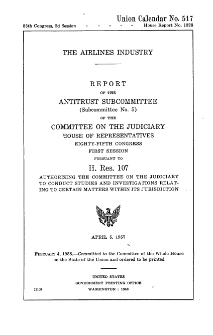handle is hein.usccsset/usconset22592 and id is 1 raw text is: 


                              Union Calendar  No. 517
85th Congress, 2d Session -           House Report No. 1328




            THE   AIRLINES INDUSTRY





                     REPORT
                        OF THE

           ANTITRUST SUBCOMMITTEE
                  (Subcommittee No. 5)
                        OF THE

         COMMITTEE ON THE JUDICIARY
             HOUSE  OF REPRESENTATIVES
                EIGHTY-FIFTH CONGRESS
                     FIRST SESSION
                     PURSUANT TO

                     H. Res.  107
     AUTHORIZING THE  COMMITTEE  ON THE JUDICIARY
     TO CONDUCT STUDIES AND INVESTIGATIONS RELAT-
     ING TO CERTAIN MATTERS WITHIN ITS JURISDICTION








                      APRIL 5, 1957


    FEBRUARY 4, 1958.-Committed to the Committee of the Whole House
          on the State of the Union and ordered to be printed


                      UNITED STATES
                 GOVERNMENT PRINTING OFFICE
   21109            WASHINGTON : 1958


