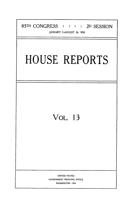 handle is hein.usccsset/usconset22593 and id is 1 raw text is: 







85TH CONGRESS : : : : 2D SESSION

            JANUARY 7-AUGUST 24, 1958


HOUSE REPORTS


VOL. 13


    UNITED STATES
GOVERNMENT PRINTING OFFICE
   WASHINGTON : 1959


