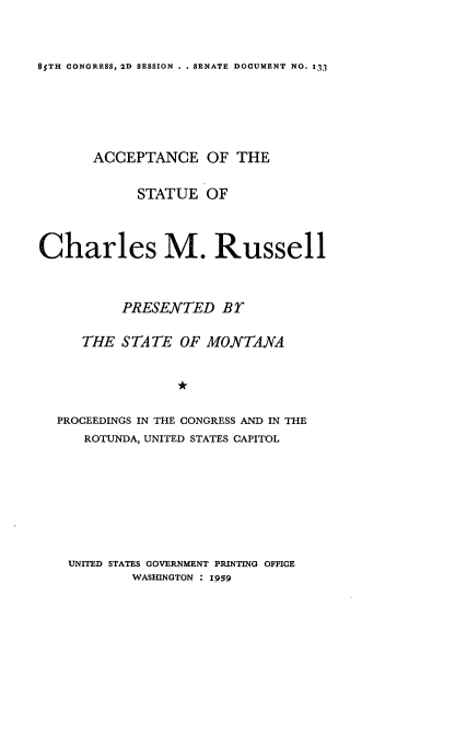 handle is hein.usccsset/usconset22596 and id is 1 raw text is: 


85TH CONGRESS, 2D SESSION . . SENATE DOCUMENT NO. I3


       ACCEPTANCE OF THE

            STATUE   OF



Charles M. Russell



          PRESENTED Br

     THE  STATE   OF MONTANA




  PROCEEDINGS IN THE CONGRESS AND IN THE
      ROTUNDA, UNITED STATES CAPITOL








    UNITED STATES GOVERNMENT PRINTING OFFICE
            WASHINGTON : 1959


