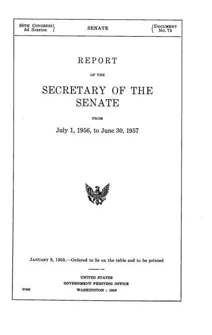 handle is hein.usccsset/usconset22597 and id is 1 raw text is: 



85TH CONGRESS         SENATE               DOCUMENT
2d  Session                                  No. 75





                   REPORT

                       OF THE


       SECRETARY OF THE

                  SENATE

                       FROM

            July 1, 1956, to June 30, 1957


JANUARY 9, 1958.-Ordered to lie on the table and to be printed


                UNITED STATES
           GOVERNMENT PRINTING OFFICE


97482


WASHINGTON : 1958


