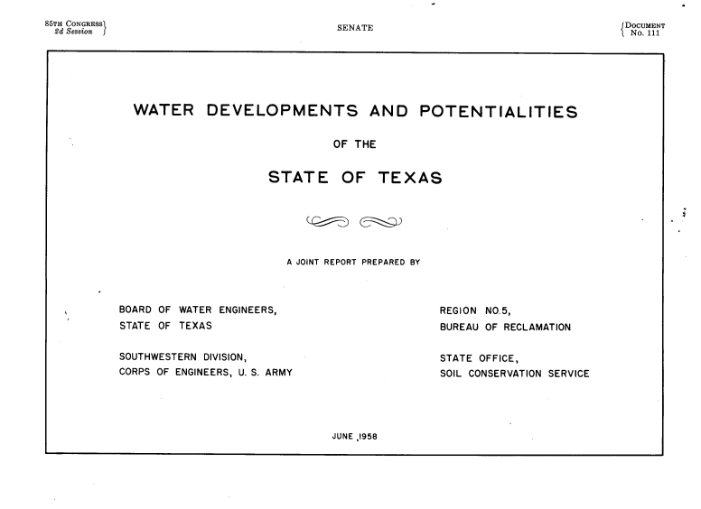 handle is hein.usccsset/usconset22599 and id is 1 raw text is: 
85TH CONGRESSI
2d Session  f


WATER DEVELOPMENTS AND POTENTIALITIES


                             OF THE


                   STATE OF TEXAS


A JOINT REPORT PREPARED BY


BOARD OF WATER ENGINEERS,
STATE OF TEXAS


SOUTHWESTERN DIVISION,
CORPS OF ENGINEERS, U. S. ARMY


REGION NO.5,
BUREAU OF RECLAMATION


STATE OFFICE,
SOIL CONSERVATION SERVICE


JUNE .1958


SENATE


DOCUMENT
No. 111


I


