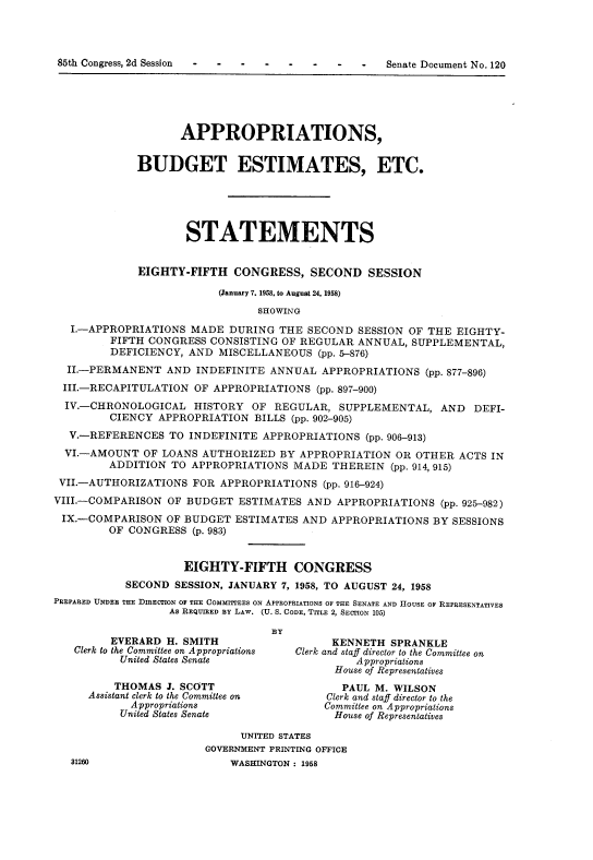 handle is hein.usccsset/usconset22600 and id is 1 raw text is: 




85th Congress, 2d Session                   -   -  Senate Document No. 120


                    APPROPRIATIONS,


             BUDGET ESTIMATES, ETC.





                     STATEMENTS


             EIGHTY-FIFTH   CONGRESS,   SECOND   SESSION

                          (January 7. 1958, to August 24, 1958)
                                SHOWING
   I.-APPROPRIATIONS MADE  DURING  THE  SECOND  SESSION OF THE EIGHTY-
         FIFTH CONGRESS CONSISTING  OF REGULAR ANNUAL,  SUPPLEMENTAL,
         DEFICIENCY, AND  MISCELLANEOUS  (pp. 5-876)
  II.-PERMANENT   AND INDEFINITE  ANNUAL  APPROPRIATIONS  (pp. 877-896)
  III.-RECAPITULATION OF APPROPRIATIONS  (pp. 897-900)
  IV.-CHRONOLOGICAL   HISTORY  OF REGULAR,   SUPPLEMENTAL,  AND   DEFI-
         CIENCY APPROPRIATION  BILLS (pp. 902-905)
  V.-REFERENCES   TO INDEFINITE  APPROPRIATIONS  (pp. 906-913)
  VI.-AMOUNT  OF LOANS AUTHORIZED  BY APPROPRIATION  OR  OTHER ACTS IN
         ADDITION TO APPROPRIATIONS  MADE  THEREIN   (pp. 914, 915)
 VII.-AUTHORIZATIONS  FOR APPROPRIATIONS  (pp. 916-924)
 VIII.-COMPARISON OF BUDGET  ESTIMATES  AND APPROPRIATIONS  (pp. 925-982)
 IX.-COMPARISON   OF BUDGET ESTIMATES  AND APPROPRIATIONS  BY SESSIONS
         OF CONGRESS  (p. 983)


                    EIGHTY-FIFTH CONGRESS
           SECOND  SESSION, JANUARY 7, 1958, TO AUGUST 24, 1958
PREPARED UNDER THE DIRECTION Or THE COMMITTEES ON APPROPRIATIONS OF THE SENATE AND HOUSE OF REPRESENTATIVES
                  As REQUIRED BY LAW. (U. S. CODE, TITLE 2, SECTION 105)

                                  BY
         EVERARD  H. SMITH                 KENNETH   SPRANKLE
   Clerk to the Committee on Appropriations  Clerk and staff director to the Committee on
          United States Senate                 Appropriations
                                            House of Representatives
         THOMAS   J. SCOTT                   PAUL M. WILSON
     Assistant clerk to the Committee on   Clerk and staff director to the
            Appropriations                Committee on Appropriations
          United States Senate              House of Representatives

                             UNITED STATES
                        GOVERNMENT PRINTING OFFICE
   31260                    WASHINGTON : 1958



