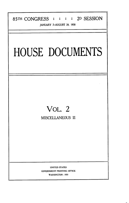 handle is hein.usccsset/usconset22602 and id is 1 raw text is: 



85TH CONGRESS : : : : 2D SESSION
            JANUARY 7-AUGUST 24, 1958


HOUSE DOCUMENTS


  VOL. 2

MISCELLANEOUS II


    UNITED STATES
GOVERNMENT PRINTING OFFICE
   WASHINGTON: 1958


