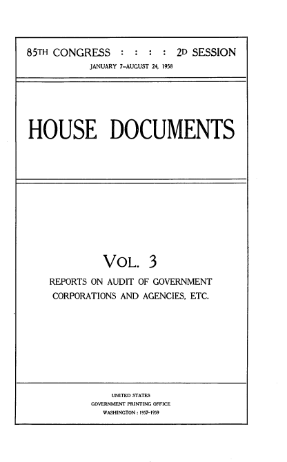 handle is hein.usccsset/usconset22603 and id is 1 raw text is: 



85TH CONGRESS     : :  :  : 2D SESSION
            JANUARY 7-AUGUST 24, 1958


HOUSE DOCUMENTS


VOL.


3


REPORTS ON AUDIT OF GOVERNMENT
CORPORATIONS AND AGENCIES, ETC.


    UNITED STATES
GOVERNMENT PRINTING OFFICE
  WASHINGTON : 1957-1959


