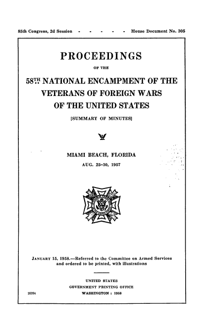 handle is hein.usccsset/usconset22605 and id is 1 raw text is: 




85th Congress, 2d Session  -  -  -  -  - House Document No. 305




             PROCEEDINGS

                       OF THE


  58  NATIONAL ENCAMPMENT OF THE

       VETERANS OF FOREIGN WARS

           OF  THE  UNITED STATES

                [SUMMARY OF MINUTES]






                MIAMI BEACH, FLORIDA

                   AUG. 25-30, 1957



















    JANUARY 15, 1958.-Referred to the Committee on Armed Services
            and ordered to be printed, with illustrations


                    UNITED STATES
                GOVERNMENT PRINTING OFFICE
   20204           WASHINGTON : 1958


