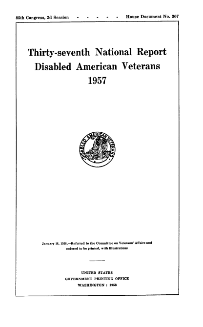 handle is hein.usccsset/usconset22606 and id is 1 raw text is: 


85th Congress, 2d Session -   -- -  -    House Document No. 307
                                                            I


Thirty-seventh National Report


   Disabled American Veterans


                       1957


January 16, 1958.-Referred to the Committee on Veterans' Affairs and
         ordered to be printed, with Illustrations





               UNITED STATES
         GOVERNMENT PRINTING OFFICE
             WASHINGTON: 1958


