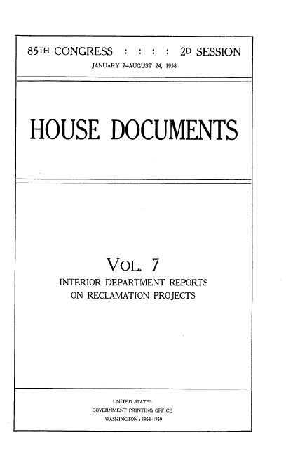 handle is hein.usccsset/usconset22607 and id is 1 raw text is: 



85TH CONGRESS : : : : 2D SESSION
            JANUARY 7-AUGUST 24, 1958


HOUSE DOCUMENTS


         VOL. 7
INTERIOR DEPARTMENT REPORTS
  ON RECLAMATION PROJECTS


    UNITED STATES
GOVERNMENT PRINTING OFFICE
  WASHINGTON : 1958-1959


