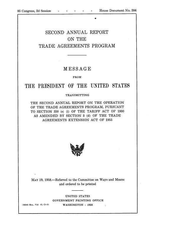 handle is hein.usccsset/usconset22608 and id is 1 raw text is: 


85 Congress, 2d Session             House Document No. 384


                         0



   SECOND ANNUAL REPORT

             ON  THE

TRADE   AGREEMENTS PROGRAM





           MESSAGE

               FROM


THE   PRESIDENT OF THE UNITED


STATES


                TRANSMITTING

THE SECOND ANNUAL  REPORT ON THE OPERATION
OF THE TRADE AGREEMENTS  PROGRAM, PURSUANT
TO SECTION 350 (e) (i) OF THE TARIFF ACT OF 1930
AS  AMENDED  BY SECTION 3 (d) OF THE TRADE
     AGREEMENTS  EXTENSION ACT OF 1955















MAY 19, 1958.-Referred to the Committee on Ways and Means
             and ordered to be printed


39046 Res., Vol. 10, 0-61


      UNITED STATES
GOVERNMENT PRINTING OFFICE
     WASHINGTON : 1958


House Document No. 384


85 Congress, 2d Session


