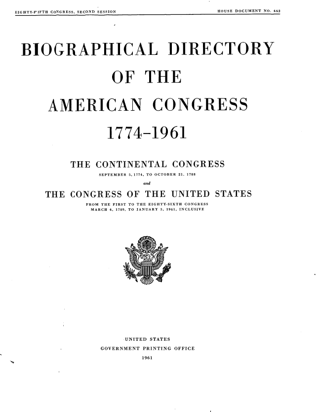 handle is hein.usccsset/usconset22610 and id is 1 raw text is: 
EIGHTY.FIFTII CONGRESS, SECOND SESSION


BIOGRAPHICAL DIRECTORY





                   OF THE





      AMERICAN CONGRESS





                  1774-1961





          THE   CONTINENTAL CONGRESS

                SEPTEMBER 5, 1774, TO OCTOBER 21, 1788

                          and


     THE  CONGRESS OF THE UNITED STATES

              FROM THE FIRST TO THE EIGHTY-SIXTH CONGRESS
              MARCH 4, 1789, TO JANUARY 3, 1961, INCLUSIVE



























                      UNITED STATES

                 GOVERNMENT PRINTING OFFICE


1961


EIGHTY-FIFTH CONGRESS, SECOND SESSION HOUSE DOCUMENT NO. 442


HOUSE DOCUMENT NO. 442


