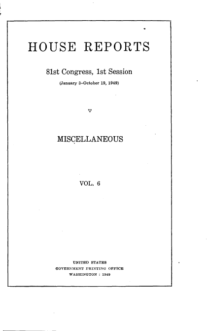 handle is hein.usccsset/usconset22611 and id is 1 raw text is: 









HOUSE REPORTS




     81st Congress, 1st Session

        (January 3-October 19, 1949)





                V





        MISCELLANEOUS








              VOL. 6


     UNITED STATES
GOVERNMENT PRINTING OFFICE
    WASHINGTON : 1949


