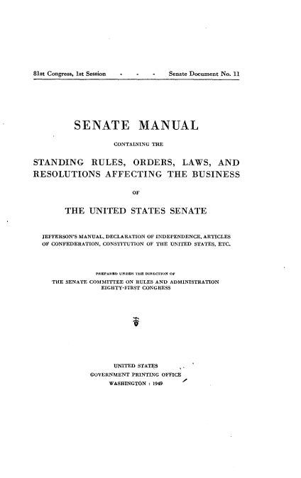 handle is hein.usccsset/usconset22612 and id is 1 raw text is: 













81st Congress, 1st Session  -     -    -    Senate Document No. 11


          SENATE MANUAL


                    CONTAINING THE


STANDING RULES, ORDERS, LAWS, AND

RESOLUTIONS AFFECTING THE BUSINESS


                        OF


        THE   UNITED STATES SENATE



  JEFFERSON'S MANUAL, DECLARATION OF INDEPENDENCE, ARTICLES
  OF CONFEDERATION, CONSTITUTION OF THE UNITED STATES, ETC.




               PREPARED UNDER THE DIRECTION OF
     THE SENATE COMMITTEE ON RULES AND ADMINISTRATION
                 EIGHTY-FIRST CONGRESS













                    UNITED STATES
              GOVERNMENT PRINTING OFFICE
                  WASHINGTON : 1949


81st Congress, Ist Session


Senate Document No. 11


