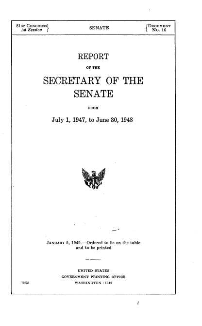 handle is hein.usccsset/usconset22613 and id is 1 raw text is: 



81ST CONGRESS            SENATE              DOCUMENT
  1st Session                                 No. 16





                     REPORT

                        OF T   O


         SECRETARY OF THE


        SENATE

            FROM

July 1, 1947, to June 30, 1948


79723


JANUARY 5, 1949.-Ordered to lie on the table
          and to be printed




          UNITED STATES
     GOVERNMENT PRINTING OFFICE
          WASHINGTON: 1949


