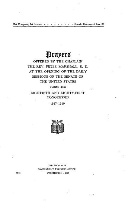 handle is hein.usccsset/usconset22614 and id is 1 raw text is: 





81st Congress, 1st Session----- - - -   - - Senate Document No. 86


          1prapm; -
   OFFERED  BY THE  CHAPLAIN
THE  REV. PETER  MARSHALL,  D. D.
AT  THE  OPENING  OF THE  DAILY
   SESSIONS OF THE  SENATE OF
       THE UNITED  STATES
            DURING THE

  EIGHTIETH  AND  EIGHTY-FIRST
          CONGRESSES

            1947-1949

















            UNITED STATES
     GOVERNMENT PRINTING OFFICE
          WASHINGTON : 1949


92243


