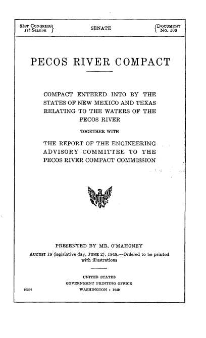 handle is hein.usccsset/usconset22615 and id is 1 raw text is: 



81sT CONGRESS        SENATE            DOCUMENT
1st Session                             No. 109





   PECOS RIVER COMPACT





       COMPACT   ENTERED  INTO  BY  THE
       STATES OF NEW MEXICO  AND TEXAS
       RELATING  TO THE WATERS  OF  THE
                 PECOS RIVER

                 TOGETHER WITH

       THE REPORT  OF THE  ENGINEERING
       ADVISORY   COMMITTEE TO THE
       PECOS RIVER COMPACT  COMMISSION















          PRESENTED BY MR. O'MAHONEY
   AUGUST 19 (legislative day, JUNE 2), 1949.-Ordered to be printed
                  with illustrations


                  UNITED STATES
             GOVERNMENT PRINTING OFFICE
 95534           WASHINGTON : 1949


