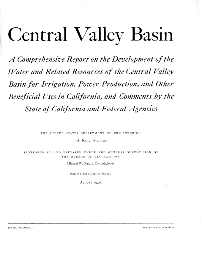 handle is hein.usccsset/usconset22616 and id is 1 raw text is: 









Central Valley


Basin


A  Comprehensive Report on the Development of the


Water   and  Related  Resources   of the  Central  Valley


Basin  for  Irrigation,  Power   Production,   and  Other


Beneficial  Uses  in California,  and  Comments by the


      State of California   and  Federal  Agencies





           THE UNITED STATES DEPARTMENT OF THE INTERIOR

                       J. A. Krug, Secretary


     SPONSORED BY AND PREPARED UNDER THE GENERAL SUPERVISION OF
                   THE BUREAU OF RECLAMATION

                     Michael W. Straus, Commissioner


                     Richard L  Bake, Director, Region 2

                         AousGT 1949


SENAIk 1)OCUN4ENT 113                          81s-i (X)'KGRFSS, ~ SI SSION


81st CONGRESS, ISr SESSION


S.ENATE DOCUMENT 113


