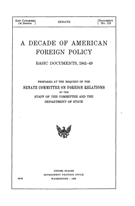 handle is hein.usccsset/usconset22617 and id is 1 raw text is: 




81ST CONGRESS       SENATE            DOCUMENT
1st Session f       S                  No. 123






  A   DECADE OF AMERICAN


         FOREIGN POLICY


         BASIC  DOCUMENTS,   1941-49





         PREPARED AT THE REQUEST OF THE

    SENATE COMMITTEE ON FOREIGN RELATIONS
                    BY THE
         STAFF OF THE COMMITTEE AND THE
             DEPARTMENT OF STATE





















                  UNITED STATES
             GOVERNMENT PRINTING OFFICE
 98756          WASHINGTON : 1950


