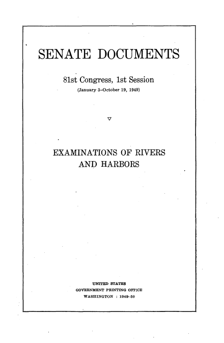 handle is hein.usccsset/usconset22620 and id is 1 raw text is: 






SENATE DOCUMENTS


      81st Congress, 1st Session
          (January 3-October 19, 1949)



                 V




    EXAMINATIONS OF RIVERS


AND   HARBORS
















    UNfITED STATES
GOVERNMIENT PRINTING OFFICE
  WASHINGTON : 1949 50


