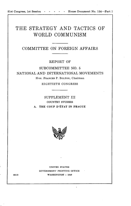 handle is hein.usccsset/usconset22621 and id is 1 raw text is: 


81st Congress, 1st Session  -----       House Document No. 154-Part 1


THE STRATEGY AND TACTICS OF

         WORLD COMMUNISM



    COMMITTEE ON FOREIGN AFFAIRS



                 REPORT OF

            SUBCOMMITTEE   NO. 5
  NATIONAL AND  INTERNATIONAL  MOVEMENTS
          HON. FRANCES P. BOLTON, Chairman

             EIGHTIETH CONGRESS



             SUPPLEMENT III
                COUNTRY STUDIES
          A. THE COUP D'tTAT IN PRAGUE



















                 UNITED STATES
            GOVERNMENT PRINTING OFFICE
89118           WASHINGTON : 1949


