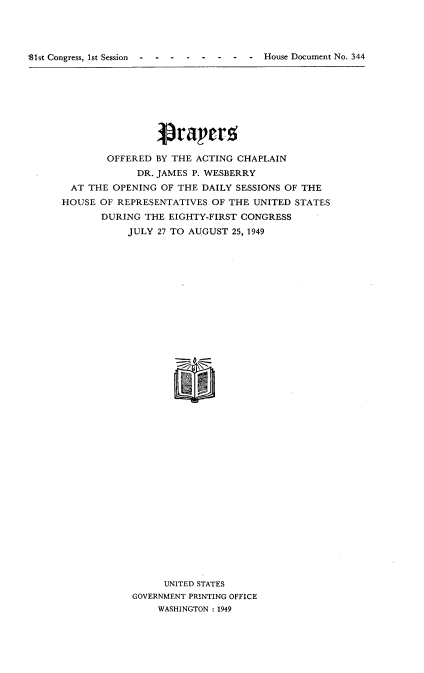 handle is hein.usccsset/usconset22623 and id is 1 raw text is: 




p81st Congress, 1st Session- ---- - - -          -   House Document No. 344


                Praper.5

        OFFERED BY THE ACTING CHAPLAIN
             DR. JAMES P. WESBERRY
  AT THE OPENING OF THE DAILY SESSIONS OF THE
HOUSE  OF REPRESENTATIVES OF THE UNITED STATES
       DURING THE EIGHTY-FIRST CONGRESS
           JULY 27 TO AUGUST 25, 1949






































                  UNITED STATES
            GOVERNMENT PRINTING OFFICE
                 WASHINGTON : 1949


