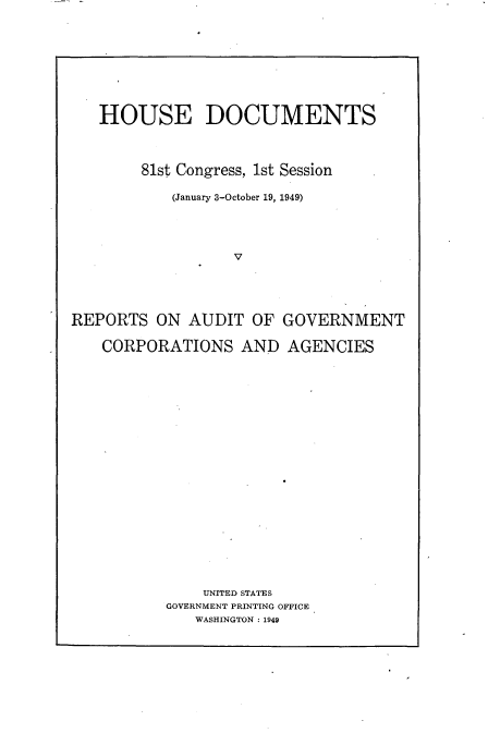 handle is hein.usccsset/usconset22626 and id is 1 raw text is: 






   HOUSE DOCUMENTS


        81st Congress, 1st Session

           (January 3-October 19, 1949)








REPORTS   ON AUDIT  OF  GOVERNMENT

   CORPORATIONS AND AGENCIES
















               UNITED STATES
           GOVERNMENT PRINTING OFFICE
              WASHINGTON : 1949


